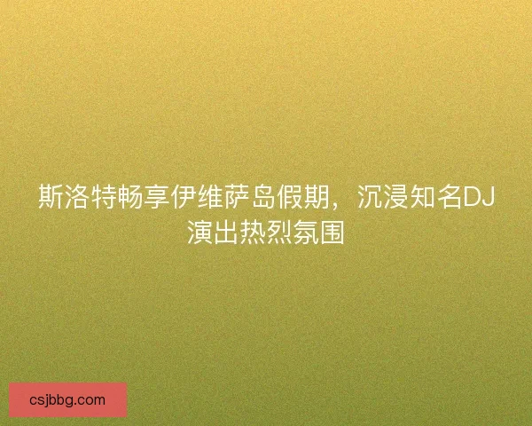 斯洛特畅享伊维萨岛假期，沉浸知名DJ演出热烈氛围