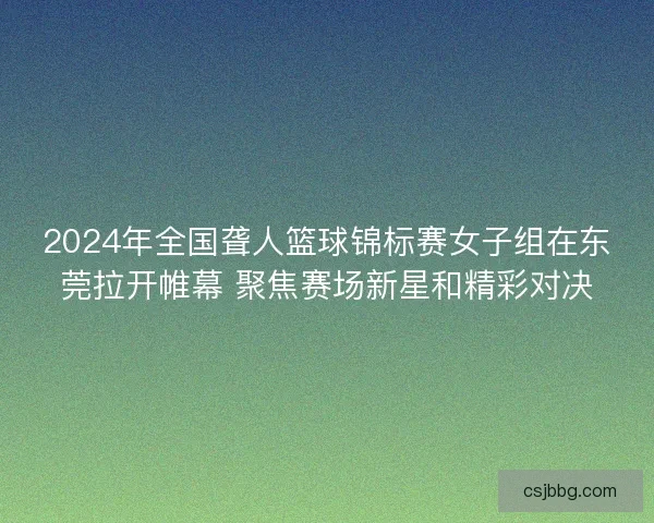 2024年全国聋人篮球锦标赛女子组在东莞拉开帷幕 聚焦赛场新星和精彩对决