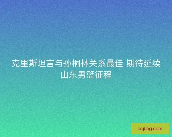 克里斯坦言与孙桐林关系最佳 期待延续山东男篮征程
