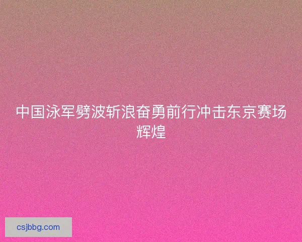 中国泳军劈波斩浪奋勇前行冲击东京赛场辉煌