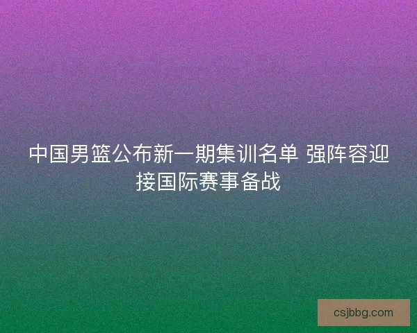 中国男篮公布新一期集训名单 强阵容迎接国际赛事备战