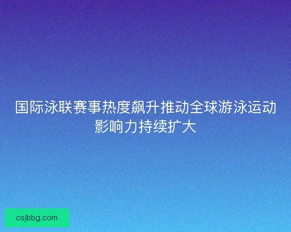 国际泳联赛事热度飙升推动全球游泳运动影响力持续扩大