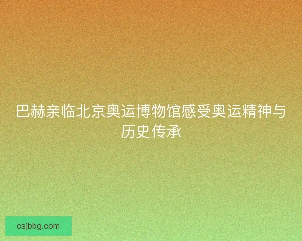 巴赫亲临北京奥运博物馆感受奥运精神与历史传承