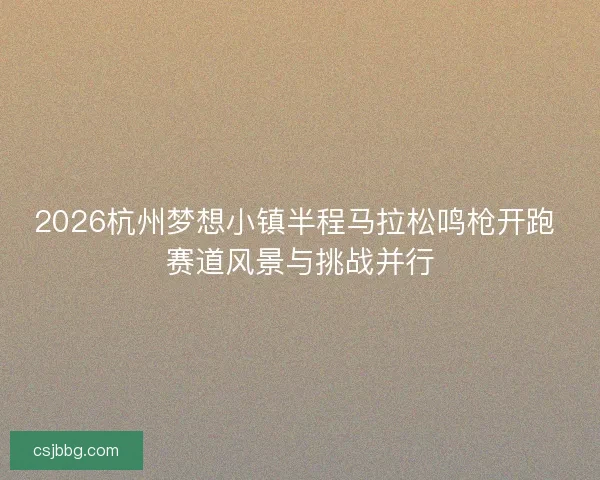 2026杭州梦想小镇半程马拉松鸣枪开跑 赛道风景与挑战并行