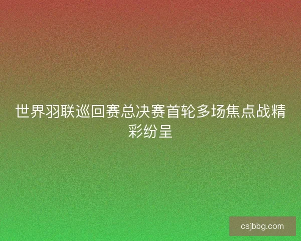 世界羽联巡回赛总决赛首轮多场焦点战精彩纷呈