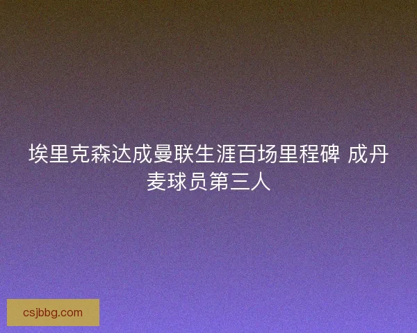 埃里克森达成曼联生涯百场里程碑 成丹麦球员第三人