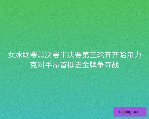 女冰联赛总决赛半决赛第三轮齐齐哈尔力克对手昂首挺进金牌争夺战