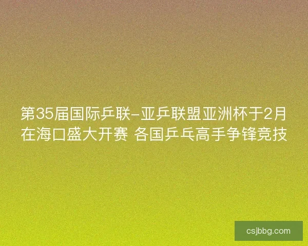 第35届国际乒联-亚乒联盟亚洲杯于2月在海口盛大开赛 各国乒乓高手争锋竞技