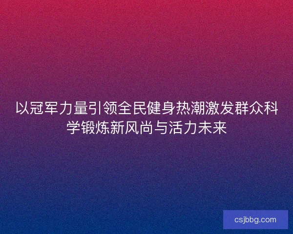 以冠军力量引领全民健身热潮激发群众科学锻炼新风尚与活力未来