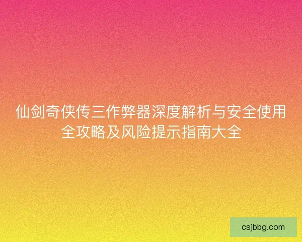 仙剑奇侠传三作弊器深度解析与安全使用全攻略及风险提示指南大全