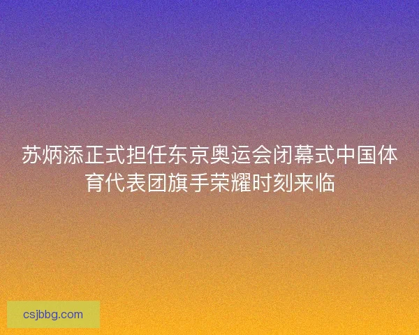 苏炳添正式担任东京奥运会闭幕式中国体育代表团旗手荣耀时刻来临